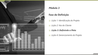 Módulo 3
Fase de Definição
 Lição 1: Identificação do Projeto
 Lição 2: Voz do Cliente
 Lição 3: Definindo a Meta
 Lição 4: Gerenciamento do Projeto
 