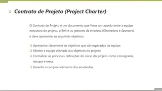 Contrato de Projeto (Project Charter)
O Contrato de Projeto é um documento que firma um acordo entre a equipe
executora do projeto, o Belt e os gestores da empresa (Champions e Sponsors)
e deve apresentar os seguintes objetivos:
 Apresentar claramente os objetivos que são esperados da equipe;
 Manter a equipe alinhada aos objetivos do projeto;
 Formalizar as principais definições do início do projeto como cronograma,
escopo e meta;
 Garantir o comprometimento dos envolvidos.
 