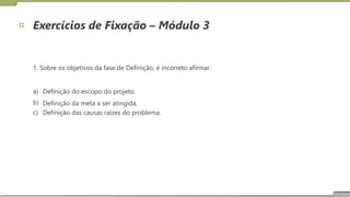Exercícios de Fixação – Módulo 3
1. Sobre os objetivos da fase de Definição, é incorreto afirmar:
a)
b)
c)
Definição do escopo do projeto.
Definição da meta a ser atingida.
Definição das causas raízes do problema.
22
 