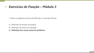 Exercícios de Fixação – Módulo 3
1. Sobre os objetivos da fase de Definição, é incorreto afirmar:
a)
b)
c)
Definição do escopo do projeto.
Definição da meta a ser atingida.
Definição das causas raízes do problema.
23
 