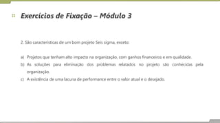 Exercícios de Fixação – Módulo 3
2. São características de um bom projeto Seis sigma, exceto:
a)
b)
Projetos que tenham alto impacto na organização, com ganhos financeiros e em qualidade.
As soluções para eliminação dos problemas relatados no projeto são conhecidas pela
organização.
c) A existência de uma lacuna de performance entre o valor atual e o desejado.
24
 