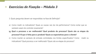 Exercícios de Fixação – Módulo 3
3. Quais perguntas devem ser respondidas na Fase de Definição?
a) Como medir os indicadores? Quais as causas raiz da má performance? Como evitar que as
variáveis saiam do controle novamente?
Qual o processo a ser melhorado? Qual produto do processo? Quais são as etapas do
processo? O que é feito para o produto? Quais as expectativas para o cliente?
b)
c) Como manter as variáveis de entrada controladas nos limites especificados? Como
indicadores? Qual processo a ser melhorado? Quais são as etapas do processo?
medir os
27
 
