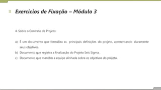 Exercícios de Fixação – Módulo 3
4. Sobre o Contrato de Projeto:
a) É um documento que formaliza as
seus objetivos.
principais definições do projeto, apresentando claramente
b)
c)
Documento que registra a finalização do Projeto Seis Sigma.
Documento que mantém a equipe alinhada sobre os objetivos do projeto.
28
 
