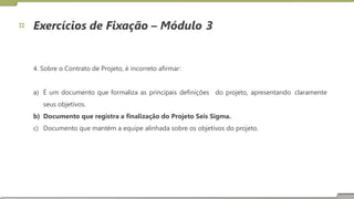 Exercícios de Fixação – Módulo 3
4. Sobre o Contrato de Projeto, é incorreto afirmar:
a) É um documento que formaliza as principais definições
seus objetivos.
do projeto, apresentando claramente
b)
c)
Documento que registra a finalização do Projeto Seis Sigma.
Documento que mantém a equipe alinhada sobre os objetivos do projeto.
29
 