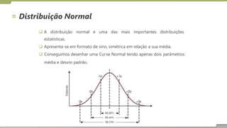 Distribuição Normal
 A distribuição normal é uma das mais importantes distribuições
estatísticas.
 Apresenta-se em formato de sino, simétrica em relação a sua média.
 Conseguimos desenhar uma Curva Normal tendo apenas dois parâmetros:
média e desvio padrão.
 