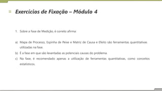 Exercícios de Fixação – Módulo 4
1. Sobre a Fase de Medição, é correto afirma:
a) Mapa de Processo, Espinha de Peixe e Matriz de Causa e Efeito são ferramentas quantitativas
utilizadas na fase.
É a fase em que são levantadas as potenciais causas do problema.
b)
c) Na fase, é
estatísticos.
recomendado apenas a utilização de ferramentas quantitativas, como conceitos
16
 