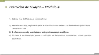 Exercícios de Fixação – Módulo 4
1. Sobre a Fase de Medição, é correto afirma:
a) Mapa de Processo, Espinha de Peixe e Matriz de Causa e Efeito são ferramentas quantitativas
utilizadas na fase.
É a fase em que são levantadas as potenciais causas do problema.
b)
c) Na fase, é
estatísticos.
recomendado apenas a utilização de ferramentas quantitativas, como conceitos
17
 