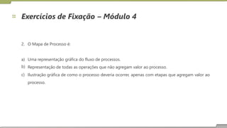 Exercícios de Fixação – Módulo 4
2. O Mapa de Processo é:
a)
b)
c)
Uma representação gráfica do fluxo de processos.
Representação de todas as operações que não agregam valor ao processo.
Ilustração
processo.
gráfica de como o processo deveria ocorrer, apenas com etapas que agregam valor ao
18
 