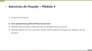 Exercícios de Fixação – Módulo 4
2. O Mapa de Processo é:
a)
b)
c)
Uma representação gráfica do fluxo do processo.
Representação de todas as operações que não agregam valor ao processo.
Ilustração
processo.
gráfica de como o processo deveria ocorrer, apenas com etapas que agregam valor ao
19
 
