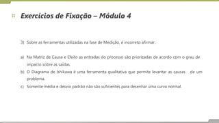 Exercícios de Fixação – Módulo 4
3) Sobre as ferramentas utilizadas na fase de Medição, é incorreto afirmar:
a) Na Matriz de Causa e Efeito as entradas do processo são priorizadas de acordo com o grau de
impacto sobre as saídas.
b) O Diagrama de Ishikawa é uma ferramenta qualitativa que permite levantar as causas
problema.
Somente média e desvio padrão não são suficientes para desenhar uma curva normal.
de um
c)
20
 