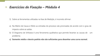 Exercícios de Fixação – Módulo 4
3) Sobre as ferramentas utilizadas na fase de Medição, é incorreto afirmar:
a) Na Matriz de Causa e Efeito as entradas do processo são priorizadas de acordo com o grau de
impacto sobre as saídas.
b) O Diagrama de Ishikawa é uma ferramenta qualitativa que permite levantar as causas de
problema.
Somente média e desvio padrão não são suficientes para desenhar uma curva normal.
um
c)
21
 