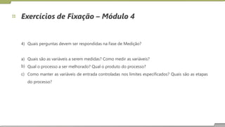 Exercícios de Fixação – Módulo 4
4) Quais perguntas devem ser respondidas na Fase de Medição?
a)
b)
c)
Quais são as variáveis a serem medidas? Como medir as variáveis?
Qual o processo a ser melhorado? Qual o produto do processo?
Como manter
do processo?
as variáveis de entrada controladas nos limites especificados? Quais são as etapas
22
 