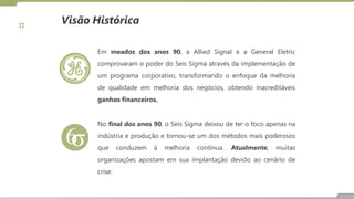 Em meados dos anos 90, a Allied Signal e a General Eletric
comprovaram o poder do Seis Sigma através da implementação de
um programa corporativo, transformando o enfoque da melhoria
de qualidade em melhoria dos negócios, obtendo inacreditáveis
ganhos financeiros.
No final dos anos 90, o Seis Sigma deixou de ter o foco apenas na
indústria e produção e tornou-se um dos métodos mais poderosos
que conduzem à melhoria contínua. Atualmente, muitas
organizações apostam em sua implantação devido ao cenário de
crise.
Visão Histórica
 