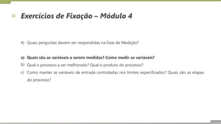 Exercícios de Fixação – Módulo 4
4) Quais perguntas devem ser respondidas na Fase de Medição?
a)
b)
c)
Quais são as variáveis a serem medidas? Como medir as variáveis?
Qual o processo a ser melhorado? Qual o produto do processo?
Como manter
do processo?
as variáveis de entrada controladas nos limites especificados? Quais são as etapas
23
 