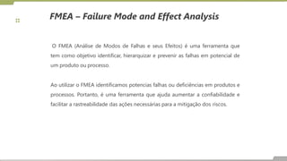 FMEA – Failure Mode and Effect Analysis
O FMEA (Análise de Modos de Falhas e seus Efeitos) é uma ferramenta que
tem como objetivo identificar, hierarquizar e prevenir as falhas em potencial de
um produto ou processo.
Ao utilizar o FMEA identificamos potencias falhas ou deficiências em produtos e
processos. Portanto, é uma ferramenta que ajuda aumentar a confiabilidade e
facilitar a rastreabilidade das ações necessárias para a mitigação dos riscos.
 