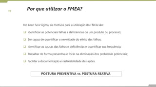Por que utilizar o FMEA?
No Lean Seis Sigma, os motivos para a utilização do FMEA são:
 Identificar as potenciais falhas e deficiências de um produto ou processo;
 Ser capaz de quantificar a severidade do efeito das falhas;
 Identificar as causas das falhas e deficiências e quantificar sua frequência;
 Trabalhar de forma preventiva e focar na eliminação dos problemas potenciais;
 Facilitar a documentação e rastreabilidade das ações.
POSTURA PREVENTIVA VS. POSTURA REATIVA
 