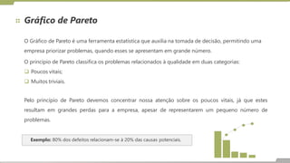 Gráfico de Pareto
O Gráfico de Pareto é uma ferramenta estatística que auxilia na tomada de decisão, permitindo uma
empresa priorizar problemas, quando esses se apresentam em grande número.
O princípio de Pareto classifica os problemas relacionados à qualidade em duas categorias:
 Poucos vitais;
 Muitos triviais.
Pelo princípio de Pareto devemos concentrar nossa atenção sobre os poucos vitais, já que estes
resultam em grandes perdas para a empresa, apesar de representarem um pequeno número de
problemas.
Exemplo: 80% dos defeitos relacionam-se à 20% das causas potenciais.
 