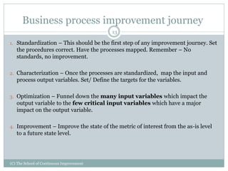 (C) The School of Continuous Improvement
13
Business process improvement journey
1. Standardization – This should be the first step of any improvement journey. Set
the procedures correct. Have the processes mapped. Remember – No
standards, no improvement.
2. Characterization – Once the processes are standardized, map the input and
process output variables. Set/ Define the targets for the variables.
3. Optimization – Funnel down the many input variables which impact the
output variable to the few critical input variables which have a major
impact on the output variable.
4. Improvement – Improve the state of the metric of interest from the as-is level
to a future state level.
 