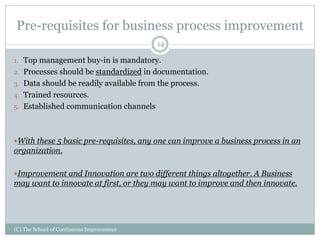 Pre-requisites for business process improvement
(C) The School of Continuous Improvement
14
1. Top management buy-in is mandatory.
2. Processes should be standardized in documentation.
3. Data should be readily available from the process.
4. Trained resources.
5. Established communication channels
With these 5 basic pre-requisites, any one can improve a business process in an
organization.
Improvement and Innovation are two different things altogether. A Business
may want to innovate at first, or they may want to improve and then innovate.
 