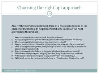 Choosing the right bpi approach
(C) The School of Continuous Improvement
17
Answer the following questions in form of a check list and send to the
Trainer of the module to help understand how to choose the right
approach to the problem:
1. Does your organization want a quick fix to the problem?
2. Can your organization spend 1-2 hours/ resource for every resource for 2 weeks?
3. Does your organization care about long term improvement?
4. Do you want to improve the entire system or just one process in the organization?
5. Does your organization permit you spending 1-2 hours every day for 3-6 months on
process improvement work?
6. Does your organization believe in the principle of continuous improvement?
7. What is the Strength of your company and how many departments do you have?
8. Which sector does your company belong to (Services, Manufacturing)?
9. Which sub-sector does your company belong to (Warehousing, Distribution etc)?
 