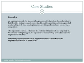 Case Studies
(C) The School of Continuous Improvement
18
Example 1
An organization wanted to improve a key process metric Cycle time for products that it
had identified for improvement. Improving this metric was critical as the company had
relatively high cycle time resulting in customer waiting and some times also moving to
competitors.
The organization wanted a solution to the problem within a month as a temporary fix.
Once the “bleeding” stopped, the organization was also willing to invest resources to
improvement initiatives.
Which improvement initiative/ approach combination should the
organization choose to work with?
 