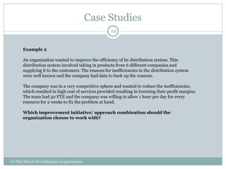 Case Studies
(C) The School of Continuous Improvement
19
Example 2
An organization wanted to improve the efficiency of its distribution system. This
distribution system involved taking in products from 6 different companies and
supplying it to the customers. The reasons for inefficiencies in the distribution system
were well known and the company had data to back up the reasons.
The company was in a very competitive sphere and wanted to reduce the inefficiencies,
which resulted in high cost of services provided resulting in lowering their profit margins.
The team had 50 FTE and the company was willing to allow 1 hour per day for every
resource for 2 weeks to fix the problem at hand.
Which improvement initiative/ approach combination should the
organization choose to work with?
 
