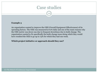 Case studies
(C) The School of Continuous Improvement
20
Example 3
An organization wanted to improve the OEE (Overall Equipment Effectiveness) of its
operating factory. The OEE was measured at 61% daily and one of the main reasons why
the OEE metric was down was due to frequent downtimes due to knife change. The
organization wanted to fix specifically the knife change issue doing which they would
have resulted the OEE to go up to 75% for which they had one week.
Which project initiative or approach should they use?
 