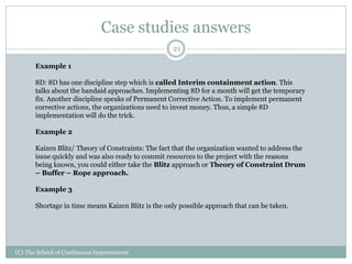 Case studies answers
(C) The School of Continuous Improvement
21
Example 1
8D: 8D has one discipline step which is called Interim containment action. This
talks about the bandaid approaches. Implementing 8D for a month will get the temporary
fix. Another discipline speaks of Permanent Corrective Action. To implement permanent
corrective actions, the organizations need to invest money. Thus, a simple 8D
implementation will do the trick.
Example 2
Kaizen Blitz/ Theory of Constraints: The fact that the organization wanted to address the
issue quickly and was also ready to commit resources to the project with the reasons
being known, you could either take the Blitz approach or Theory of Constraint Drum
– Buffer – Rope approach.
Example 3
Shortage in time means Kaizen Blitz is the only possible approach that can be taken.
 