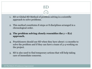 8D
(C) The School of Continuous Improvement
24
1. 8D or Global 8D Method of problem solving is a scientific
approach to solve problems.
2. This method constitutes 8 steps or 8 disciplines arranged in a
chronological order.
3. The problem solving closely resembles the y = f(x)
approach.
4. Practitioners should use 8D when they have about 1-2 months to
solve the problem and if they can have a team of 3-4 working on
the project.
5. 8D is also used to find temporary actions that will help taking
care of immediate concerns.
 