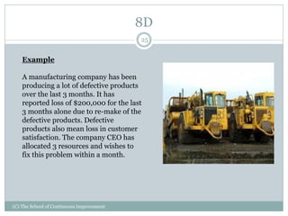 8D
(C) The School of Continuous Improvement
25
Example
A manufacturing company has been
producing a lot of defective products
over the last 3 months. It has
reported loss of $200,000 for the last
3 months alone due to re-make of the
defective products. Defective
products also mean loss in customer
satisfaction. The company CEO has
allocated 3 resources and wishes to
fix this problem within a month.
 