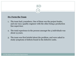 8D
(C) The School of Continuous Improvement
26
D1: Form the Team
1. The team had 3 members. One of them was the project leader,
and one was a quality engineer with the other being a production
line supervisor.
2. The total experience in the process amongst the 3 individuals was
about 15 years.
3. The team was first briefed about the problem, and were asked to
study symptoms of defects found in the defective units.
 
