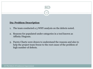 (C) The School of Continuous Improvement
27
D2: Problem Description
1. The team conducted a 5 WHY analysis on the defects noted.
2. Reasons for populated under categories in a tool known as
Affinity Diagram.
3. Pareto Charts were drawn to understand the reasons and also to
help the project team freeze to the root cause of the problem of
high number of defects.
8D
 
