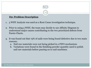 8D
(C) The School of Continuous Improvement
29
D2: Problem Description
1. 5 WHY Analysis was used as a Root Cause investigation technique.
2. Prior to using 5 WHY, the team may decide to use Affinity Diagram to
understand major causes contributing to the two prioritized defects from
Pareto Charts.
3. It was found out that 75% of nails were being found defective due to two main
reasons:
a. Nail raw materials were not being picked in a FIFO mechanism.
b. Variations were found in the finishing powder quantity used to polish
nail raw materials before passing on to nail machines.
 