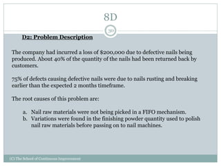 8D
(C) The School of Continuous Improvement
30
D2: Problem Description
The company had incurred a loss of $200,000 due to defective nails being
produced. About 40% of the quantity of the nails had been returned back by
customers.
75% of defects causing defective nails were due to nails rusting and breaking
earlier than the expected 2 months timeframe.
The root causes of this problem are:
a. Nail raw materials were not being picked in a FIFO mechanism.
b. Variations were found in the finishing powder quantity used to polish
nail raw materials before passing on to nail machines.
 