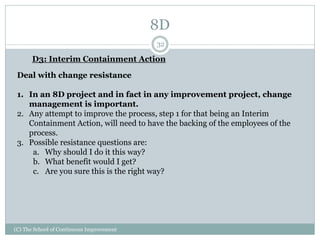 8D
(C) The School of Continuous Improvement
32
D3: Interim Containment Action
Deal with change resistance
1. In an 8D project and in fact in any improvement project, change
management is important.
2. Any attempt to improve the process, step 1 for that being an Interim
Containment Action, will need to have the backing of the employees of the
process.
3. Possible resistance questions are:
a. Why should I do it this way?
b. What benefit would I get?
c. Are you sure this is the right way?
 