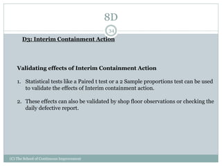 8D
(C) The School of Continuous Improvement
34
D3: Interim Containment Action
Validating effects of Interim Containment Action
1. Statistical tests like a Paired t test or a 2 Sample proportions test can be used
to validate the effects of Interim containment action.
2. These effects can also be validated by shop floor observations or checking the
daily defective report.
 
