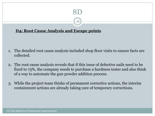 8D
(C) The School of Continuous Improvement
36
D4: Root Cause Analysis and Escape points
1. The detailed root cause analysis included shop floor visits to ensure facts are
collected.
2. The root cause analysis reveals that if this issue of defective nails need to be
fixed to 75%, the company needs to purchase a hardness tester and also think
of a way to automate the gun powder addition process.
3. While the project team thinks of permanent corrective actions, the interim
containment actions are already taking care of temporary corrections.
 