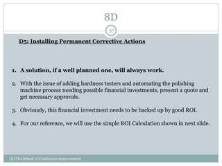 8D
(C) The School of Continuous Improvement
37
D5: Installing Permanent Corrective Actions
1. A solution, if a well planned one, will always work.
2. With the issue of adding hardness testers and automating the polishing
machine process needing possible financial investments, present a quote and
get necessary approvals.
3. Obviously, this financial investment needs to be backed up by good ROI.
4. For our reference, we will use the simple ROI Calculation shown in next slide.
 