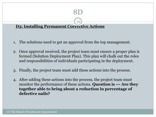 8D
(C) The School of Continuous Improvement
39
D5: Installing Permanent Corrective Actions
1. The solutions need to get an approval from the top management.
2. Once approval received, the project team must ensure a proper plan is
formed (Solution Deployment Plan). This plan will chalk out the roles
and responsibilities of individuals participating in the deployment.
3. Finally, the project team must add these actions into the process.
4. After adding these actions into the process, the project team must
monitor the performance of these actions. Question is --- Are they
together able to bring about a reduction in percentage of
defective nails?
 