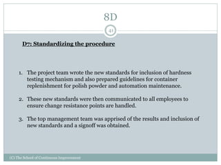 8D
(C) The School of Continuous Improvement
41
D7: Standardizing the procedure
1. The project team wrote the new standards for inclusion of hardness
testing mechanism and also prepared guidelines for container
replenishment for polish powder and automation maintenance.
2. These new standards were then communicated to all employees to
ensure change resistance points are handled.
3. The top management team was apprised of the results and inclusion of
new standards and a signoff was obtained.
 