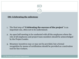 8D
(C) The School of Continuous Improvement
42
D8: Celebrating the milestone
1. The final step of “Celebrating the success of the project” is an
important one, often not to be undermined.
2. An open hall meeting to be conducted with all the employees where the
role of all employees and project team members should be acknowledged
by the Project Leader.
3. Monetary incentives may or may not be provided, but a formal
recognition by means of certification should be provided as a motivation
tool for line workers.
 