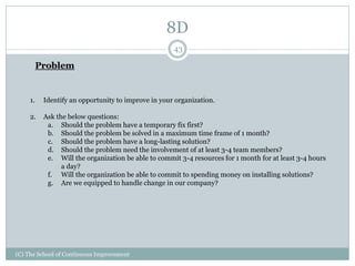 8D
(C) The School of Continuous Improvement
43
Problem
1. Identify an opportunity to improve in your organization.
2. Ask the below questions:
a. Should the problem have a temporary fix first?
b. Should the problem be solved in a maximum time frame of 1 month?
c. Should the problem have a long-lasting solution?
d. Should the problem need the involvement of at least 3-4 team members?
e. Will the organization be able to commit 3-4 resources for 1 month for at least 3-4 hours
a day?
f. Will the organization be able to commit to spending money on installing solutions?
g. Are we equipped to handle change in our company?
 