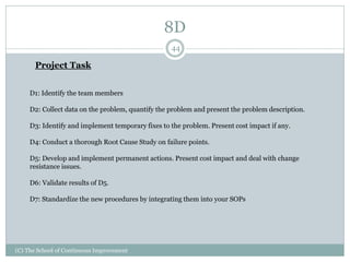 8D
(C) The School of Continuous Improvement
44
Project Task
D1: Identify the team members
D2: Collect data on the problem, quantify the problem and present the problem description.
D3: Identify and implement temporary fixes to the problem. Present cost impact if any.
D4: Conduct a thorough Root Cause Study on failure points.
D5: Develop and implement permanent actions. Present cost impact and deal with change
resistance issues.
D6: Validate results of D5.
D7: Standardize the new procedures by integrating them into your SOPs
 