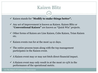 Kaizen Blitz
(C) The School of Continuous Improvement
45
 Kaizen stands for “Modify to make things better”.
 Any act of improvement is known as Kaizen. Kaizen Blitz or
“Conventional Kaizen” are known as “Quick Win” projects.
 Other forms of Kaizen are Line Kaizen, Cube Kaizen, Teian Kaizen
etc.
 Kaizen events run for at the most 14-21 days.
 The entire process team along with the top management
participates in the Kaizen event.
 A Kaizen event may or may not fetch direct financial impact.
 A Kaizen event may only result in at the most 10-15% in the
performance of the operational metric.
 
