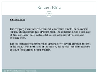 Kaizen Blitz
(C) The School of Continuous Improvement
48
Sample case
The company manufactures chairs, which are then sent to the customers
for use. The customers pay $150 per chair. The company incurs a total cost
of $110 per chair which includes labor cost, administrative costs and
shipping costs.
The top management identified an opportunity of saving $10 from the cost
of the chair. Thus, by the end of the project, the operational costs intend to
go down from $110 to $100 per chair.
 
