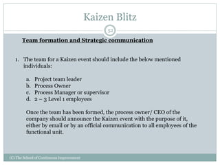 Kaizen Blitz
(C) The School of Continuous Improvement
52
Team formation and Strategic communication
1. The team for a Kaizen event should include the below mentioned
individuals:
a. Project team leader
b. Process Owner
c. Process Manager or supervisor
d. 2 – 3 Level 1 employees
Once the team has been formed, the process owner/ CEO of the
company should announce the Kaizen event with the purpose of it,
either by email or by an official communication to all employees of the
functional unit.
 