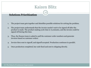 Kaizen Blitz
(C) The School of Continuous Improvement
58
Solutions Prioritization
1. The project team gets together and identifies possible solutions for solving the problem.
2. The project team understands that the invoice needn’t wait to be signed off after the
product is made. The product making cycle time is 75 minutes, and the invoice could be
signed off during this time.
3. Thus, the finance team is asked to pull the customer order numbers and generate
invoices based on customer orders.
4. Invoice then sent to signoff, and signoff accepted. Production continues in parallel.
5. Once production completed, bar code fixed and sent to shipping directly.
 