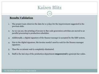 Kaizen Blitz
(C) The School of Continuous Improvement
59
Results Validation
1. The project team observes the data for 2-3 days for the improvement suggested in the
previous slide.
2. As we can see, the printing of invoice to Bar code generation activities are moved to as
parallel processing to production schedules.
3. Additionally, a digital signature of the finance manager is accepted by the ERP system.
4. Due to the digital signature, the invoice needn’t need to wait for the finance manager
signature.
5. Thus the 10 minute wait is completely eliminated.
6. Staff in the last step of the production department empowered to generate bar codes.
 