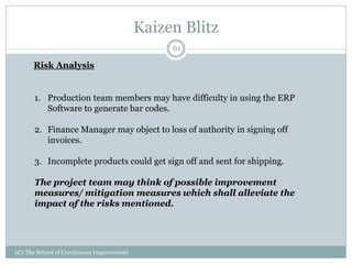 Kaizen Blitz
(C) The School of Continuous Improvement
61
Risk Analysis
1. Production team members may have difficulty in using the ERP
Software to generate bar codes.
2. Finance Manager may object to loss of authority in signing off
invoices.
3. Incomplete products could get sign off and sent for shipping.
The project team may think of possible improvement
measures/ mitigation measures which shall alleviate the
impact of the risks mentioned.
 