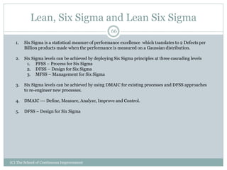 Lean, Six Sigma and Lean Six Sigma
(C) The School of Continuous Improvement
66
1. Six Sigma is a statistical measure of performance excellence which translates to 2 Defects per
Billion products made when the performance is measured on a Gaussian distribution.
2. Six Sigma levels can be achieved by deploying Six Sigma principles at three cascading levels
1. PFSS – Process for Six Sigma
2. DFSS – Design for Six Sigma
3. MFSS – Management for Six Sigma
3. Six Sigma levels can be achieved by using DMAIC for existing processes and DFSS approaches
to re-engineer new processes.
4. DMAIC --- Define, Measure, Analyze, Improve and Control.
5. DFSS – Design for Six Sigma
 